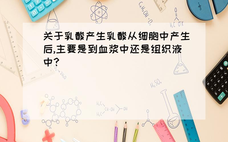 关于乳酸产生乳酸从细胞中产生后,主要是到血浆中还是组织液中?