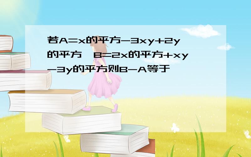 若A=x的平方-3xy+2y的平方,B=2x的平方+xy-3y的平方则B-A等于