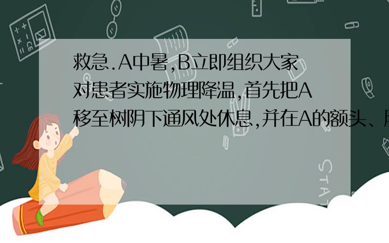 救急.A中暑,B立即组织大家对患者实施物理降温,首先把A移至树阴下通风处休息,并在A的额头、胳膊等处擦拭冷水、在他的腋下放了冰块、并补充了含盐的清凉饮料.请你针对B的紧急救治措施,