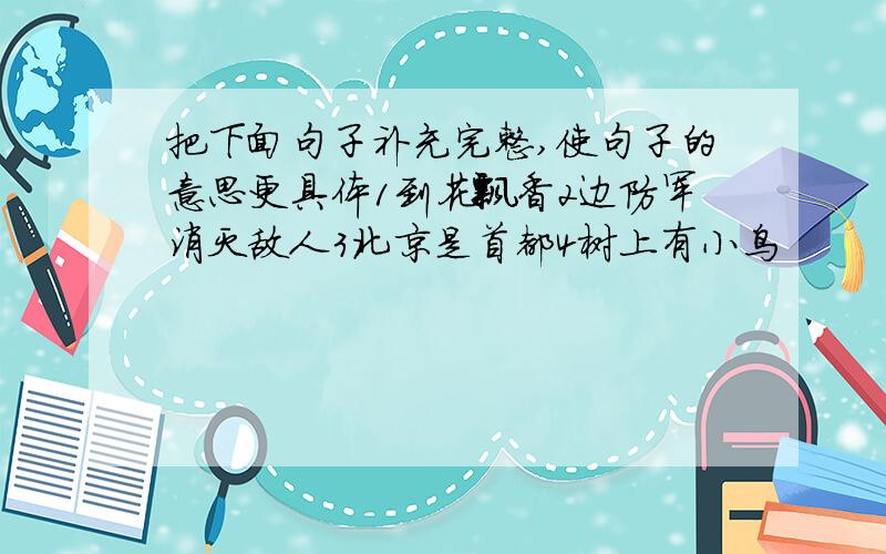 把下面句子补充完整,使句子的意思更具体1到花飘香2边防军消灭敌人3北京是首都4树上有小鸟