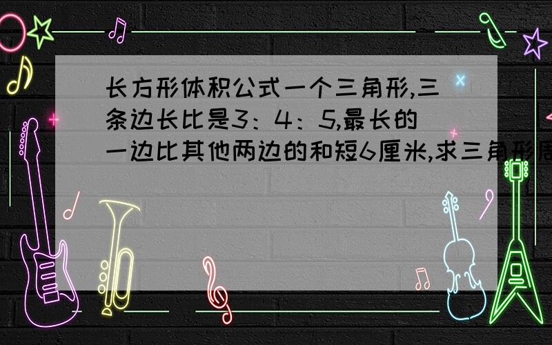 长方形体积公式一个三角形,三条边长比是3：4：5,最长的一边比其他两边的和短6厘米,求三角形周长是多少厘米.