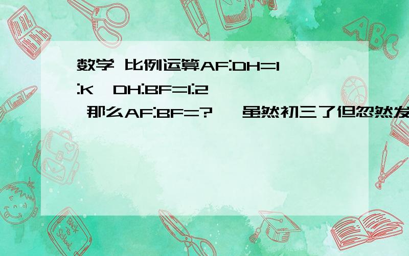 数学 比例运算AF:DH=1:K  DH:BF=1:2  那么AF:BF=?   虽然初三了但忽然发现连这个都不会算了,那位解答以下 谢谢说明方法