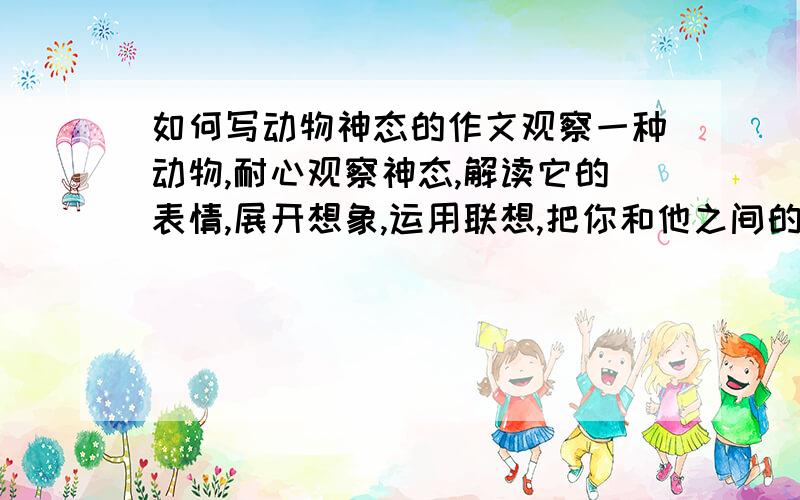 如何写动物神态的作文观察一种动物,耐心观察神态,解读它的表情,展开想象,运用联想,把你和他之间的故事写下来