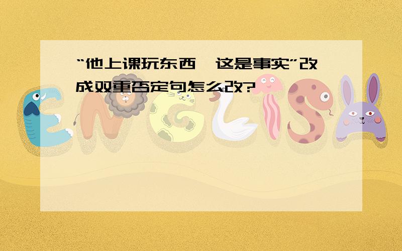 “他上课玩东西,这是事实”改成双重否定句怎么改?