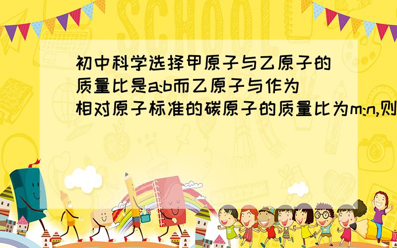 初中科学选择甲原子与乙原子的质量比是a:b而乙原子与作为相对原子标准的碳原子的质量比为m:n,则甲原子的相对质量为（） A.12am/bn B.bm/12an C.12bn/am D.an/12bm