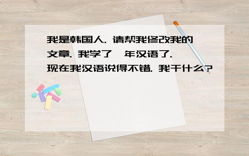 我是韩国人. 请帮我修改我的文章. 我学了一年汉语了. 现在我汉语说得不错. 我干什么?