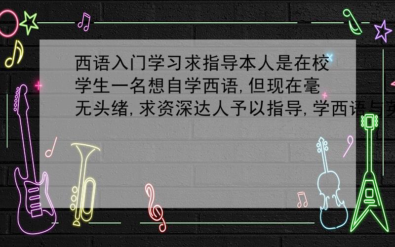 西语入门学习求指导本人是在校学生一名想自学西语,但现在毫无头绪,求资深达人予以指导,学西语与英语水平有关系么?英语水平不怎么好,也只过了公六而已.越详细越好,