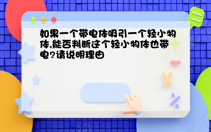 如果一个带电体吸引一个轻小物体,能否判断这个轻小物体也带电?请说明理由