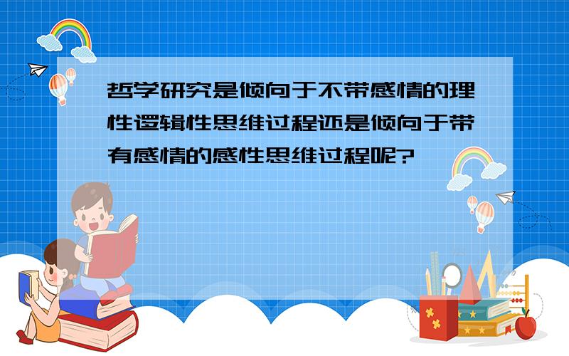 哲学研究是倾向于不带感情的理性逻辑性思维过程还是倾向于带有感情的感性思维过程呢?