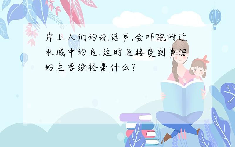 岸上人们的说话声,会吓跑附近水域中的鱼.这时鱼接受到声波的主要途径是什么?