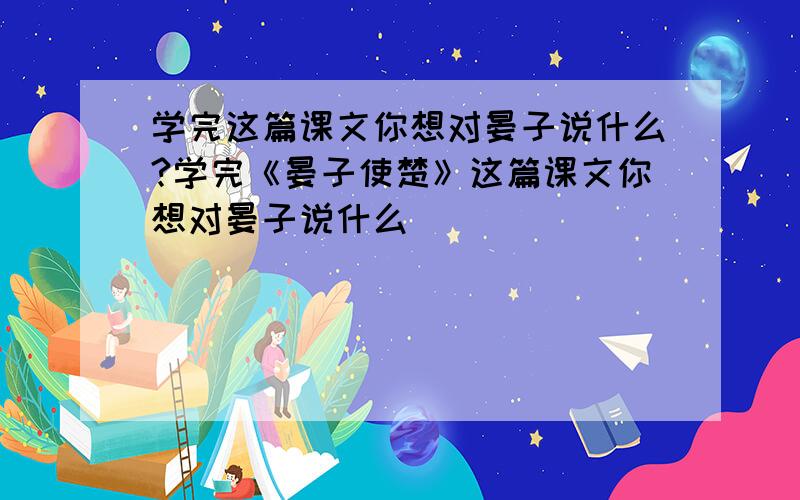 学完这篇课文你想对晏子说什么?学完《晏子使楚》这篇课文你想对晏子说什么