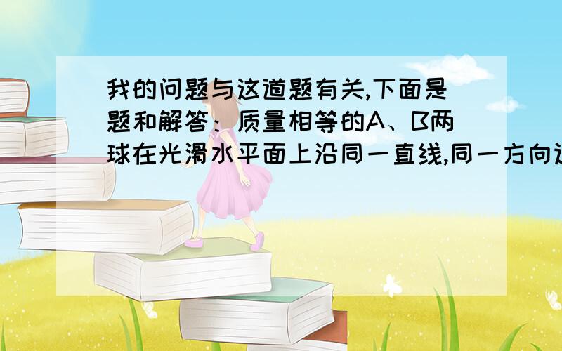 我的问题与这道题有关,下面是题和解答：质量相等的A、B两球在光滑水平面上沿同一直线,同一方向运动,A球动量为7kg·m/s,B球的动量为5kg·m/s,当A球追上B球时发生碰撞,则碰后A、B两球的动量PA