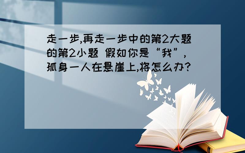 走一步,再走一步中的第2大题的第2小题 假如你是“我”,孤身一人在悬崖上,将怎么办?