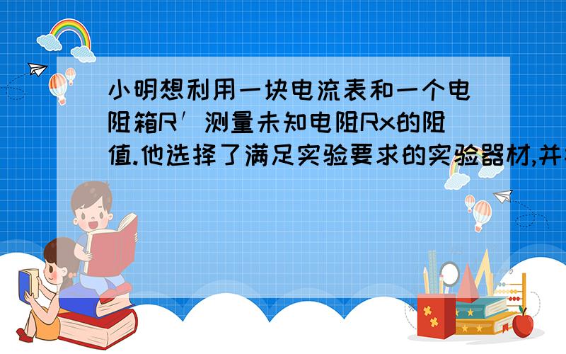 小明想利用一块电流表和一个电阻箱R′测量未知电阻Rx的阻值.他选择了满足实验要求的实验器材,并按照图18所示的电路图连接好实验电路.以下是他设计的实验方案,请将实验步骤补充完整,并