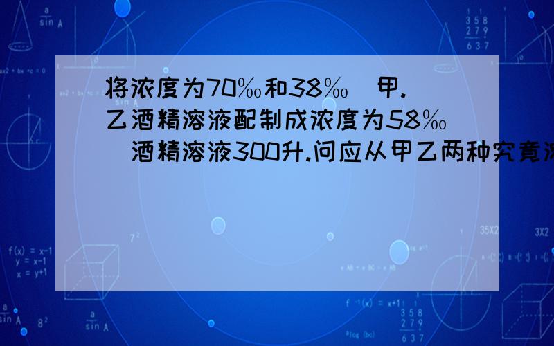 将浓度为70‰和38‰嘚甲.乙酒精溶液配制成浓度为58‰嘚酒精溶液300升.问应从甲乙两种究竟溶液仲各取多少升