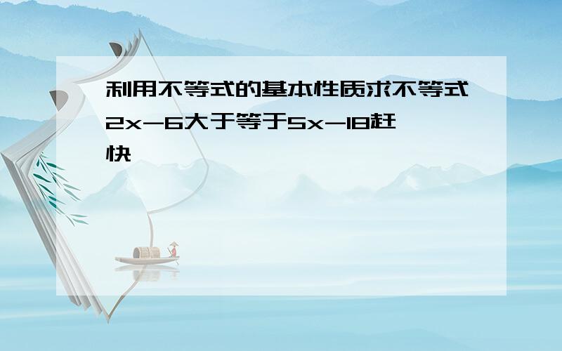 利用不等式的基本性质求不等式2x-6大于等于5x-18赶快、