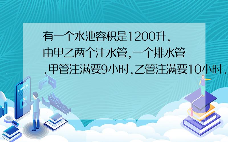 有一个水池容积是1200升,由甲乙两个注水管,一个排水管.甲管注满要9小时,乙管注满要10小时.已知池中已有一些水,同时开甲管和排水管需3个小时排空,如同时开甲乙两管和排水管需5个小时.问