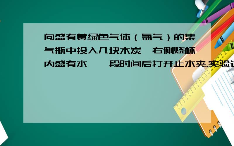 向盛有黄绿色气体（氯气）的集气瓶中投入几块木炭,右侧烧杯内盛有水,一段时间后打开止水夹.实验过程中你能观察到得现象是?产生现象的原因是?其中漏斗的作用是?（此实验右面烧杯里导