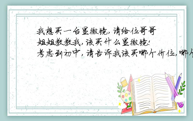 我想买一台显微镜,请给位哥哥姐姐教教我,该买什么显微镜!考虑到初中,请告诉我该买哪个价位,哪个牌子,哪种型号的显微镜.我是在前几节科学课上对显微镜感兴趣的,所以想买一个.在网上买