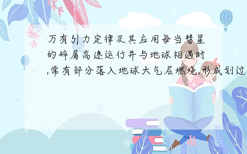 万有引力定律及其应用每当彗星的碎屑高速运行并与地球相遇时,常有部分落入地球大气层燃烧,形成划过天空的流星暴雨,下列有关流星说法中正确的是:CB.流星落入地球大气层中后,速度越来