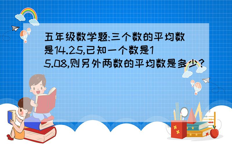 五年级数学题:三个数的平均数是14.25,已知一个数是15.08,则另外两数的平均数是多少?