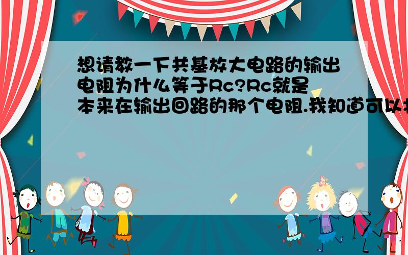 想请教一下共基放大电路的输出电阻为什么等于Rc?Rc就是本来在输出回路的那个电阻.我知道可以将输入源置0,然后在输出端加电源来算,可是我的结果里会出现Rbe(就是h参数模型里面那个）和β