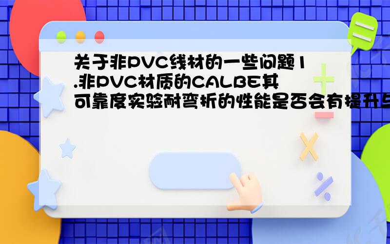 关于非PVC线材的一些问题1.非PVC材质的CALBE其可靠度实验耐弯折的性能是否会有提升与改善?2.改善后的管制范围是否有出台?3.未来是否有更进一步的改善空间?4.其原物料的取得是否有进步,是