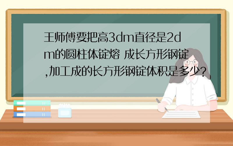 王师傅要把高3dm直径是2dm的圆柱体锭熔 成长方形钢锭,加工成的长方形钢锭体积是多少?