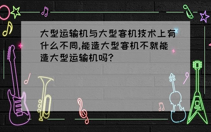 大型运输机与大型客机技术上有什么不同,能造大型客机不就能造大型运输机吗?