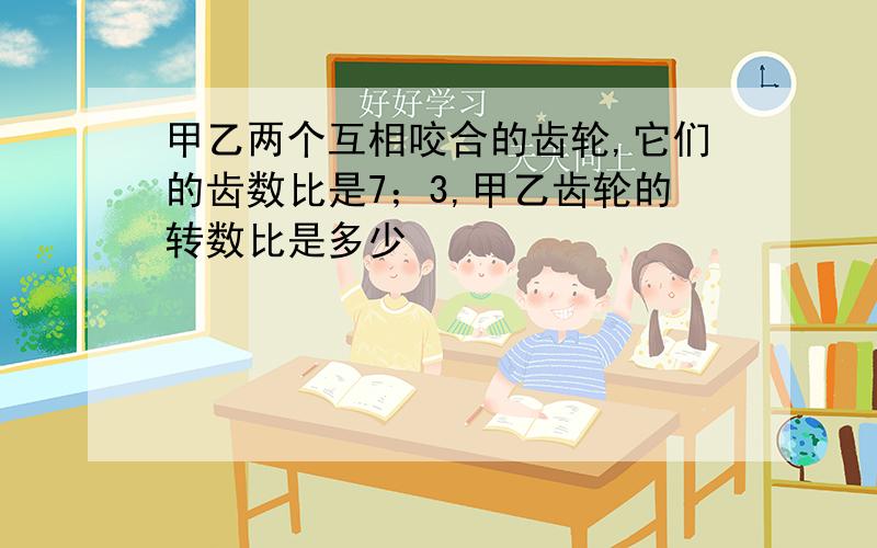 甲乙两个互相咬合的齿轮,它们的齿数比是7；3,甲乙齿轮的转数比是多少