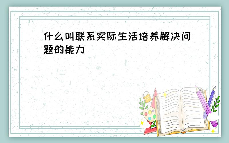 什么叫联系实际生活培养解决问题的能力