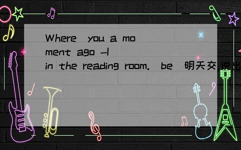 Where_you a moment ago -I _ in the reading room.(be)明天交,说出关键词为什么