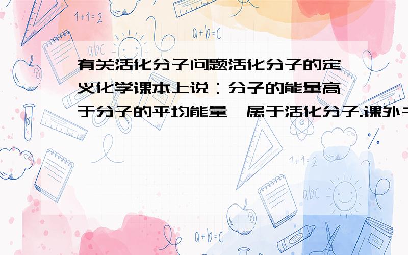 有关活化分子问题活化分子的定义化学课本上说：分子的能量高于分子的平均能量,属于活化分子.课外书说正催化剂能增大活化分子的百分数,原因是降低了化学反应所需的能量.但没有降低分