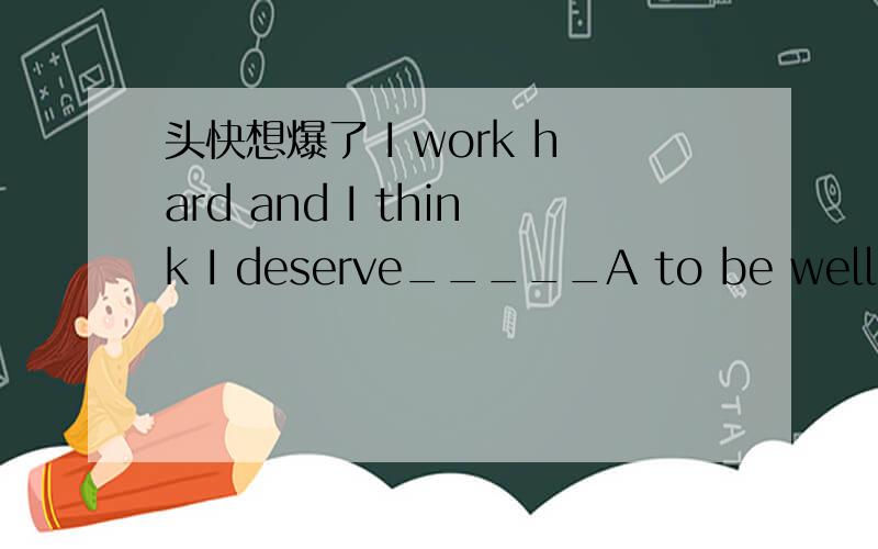 头快想爆了 I work hard and I think I deserve_____A to be well paidB to pay wellC being well paidDwell paying参考书上说 deserve doing （可以主动表被动）或 to be done 这道题就选A/D有个例句是If you do wrong ,you deserve to