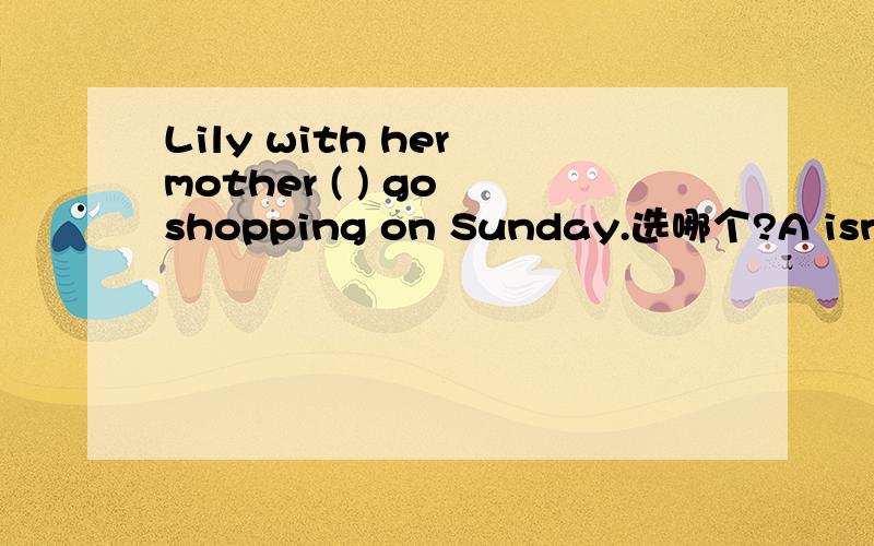 Lily with her mother ( ) go shopping on Sunday.选哪个?A isn‘t B aren't C don't D doesn'tThanks ( ) you beautiful presentsn for my birthday.A for B from C at D with