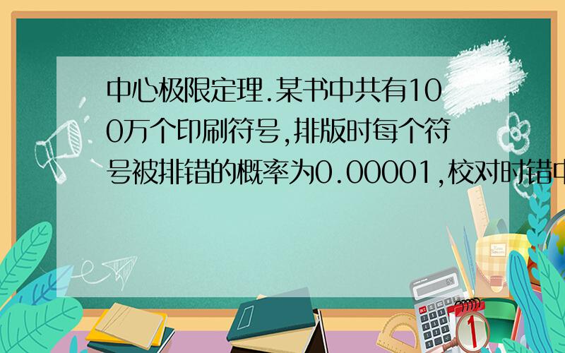 中心极限定理.某书中共有100万个印刷符号,排版时每个符号被排错的概率为0.00001,校对时错中心极限定理.某书中共有100万个印刷符号,排版时每个符号被排错的概率为0.00001,校对时错误被发现