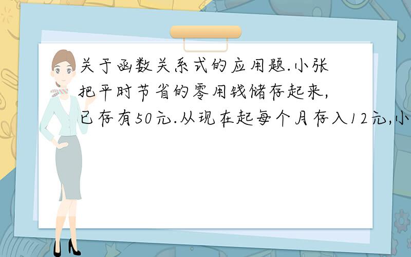 关于函数关系式的应用题.小张把平时节省的零用钱储存起来,已存有50元.从现在起每个月存入12元,小张的同学小王以前没有存过零用钱,听到小张在存零用钱,表示从小张存款当月起每个月存入