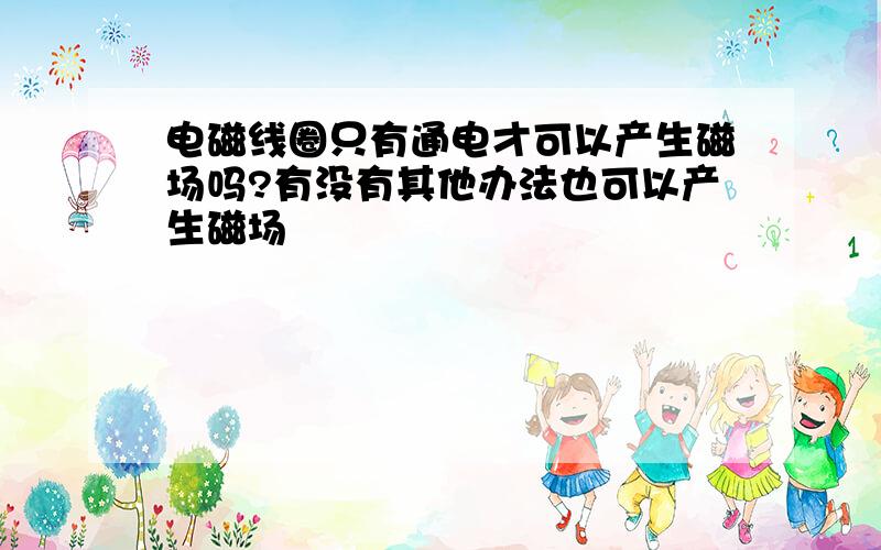 电磁线圈只有通电才可以产生磁场吗?有没有其他办法也可以产生磁场