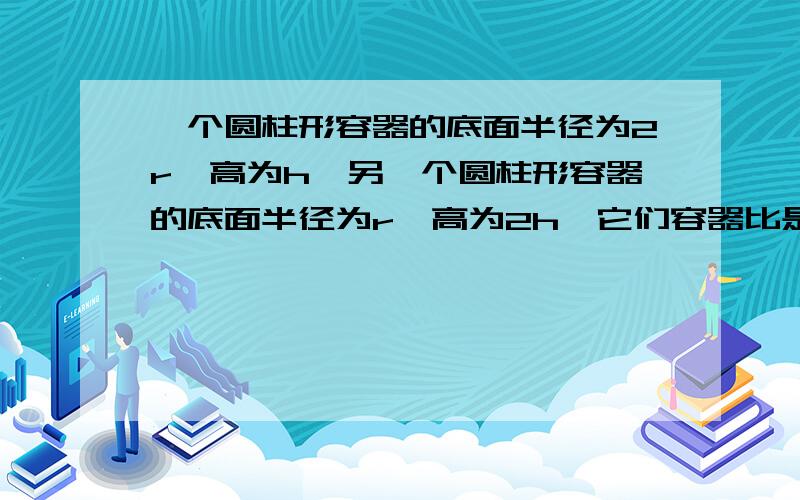 一个圆柱形容器的底面半径为2r,高为h,另一个圆柱形容器的底面半径为r,高为2h,它们容器比是多少?