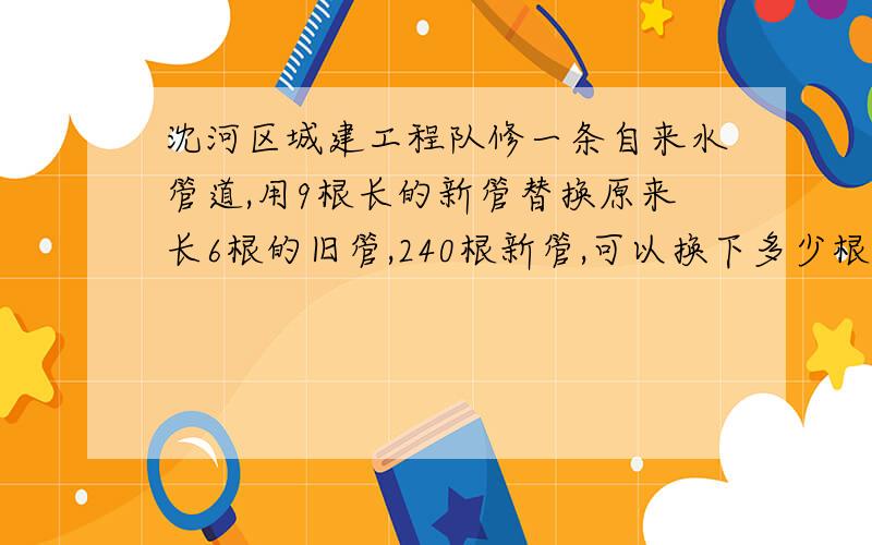 沈河区城建工程队修一条自来水管道,用9根长的新管替换原来长6根的旧管,240根新管,可以换下多少根旧管?