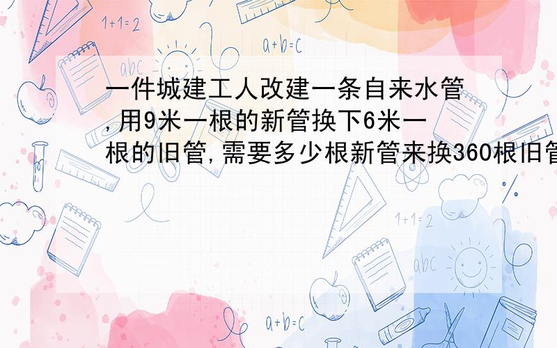 一件城建工人改建一条自来水管,用9米一根的新管换下6米一根的旧管,需要多少根新管来换360根旧管?工作甲1.城建工人改建一条自来水管,用9米一根的新管换下6米一根的旧管,需要多少根新管