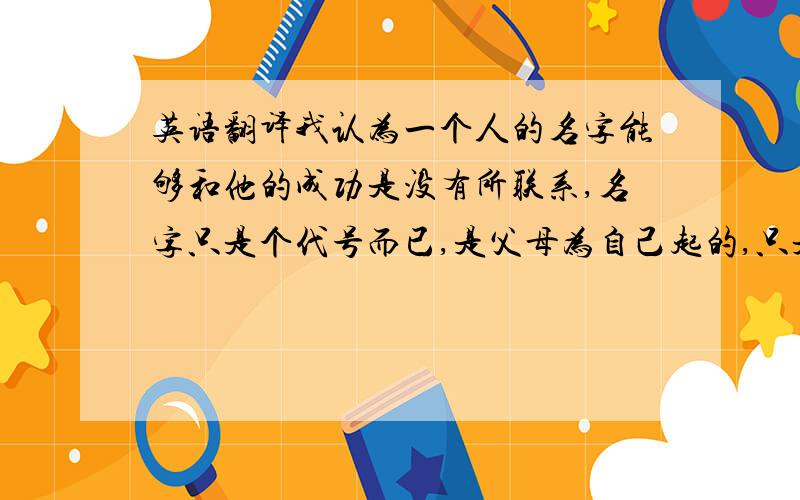 英语翻译我认为一个人的名字能够和他的成功是没有所联系,名字只是个代号而已,是父母为自己起的,只是作为一个标记让被人不识别,和一个人的成功是没有太大的联系的；而且要想成功,只