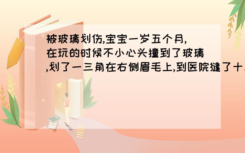 被玻璃划伤,宝宝一岁五个月,在玩的时候不小心头撞到了玻璃,划了一三角在右侧眉毛上,到医院缝了十二针,拆线后伤口长的很好,可是看上去是一个疱,不知道能不能长平呢,朋友介绍我用完美