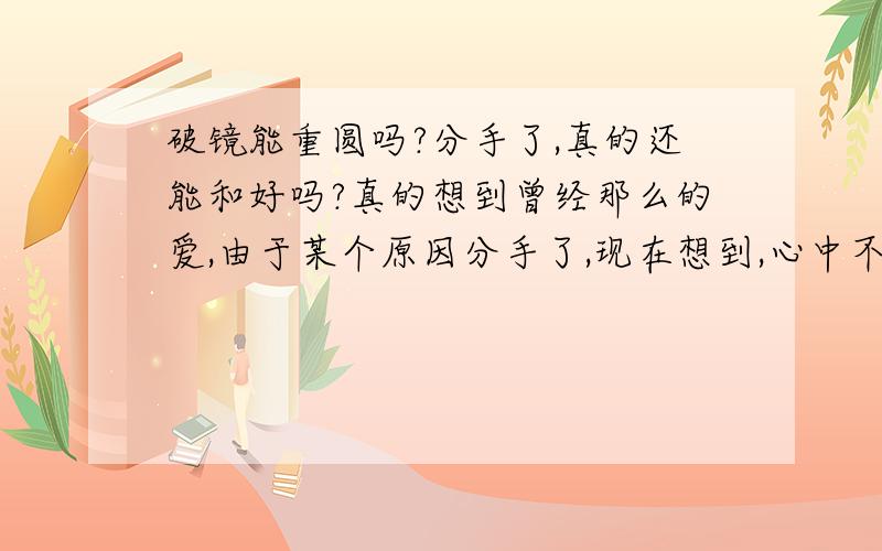 破镜能重圆吗?分手了,真的还能和好吗?真的想到曾经那么的爱,由于某个原因分手了,现在想到,心中不免少不了那到抹不去的痕迹呀!我不相信破镜真能天衣无缝的的变成一面完整的新镜!