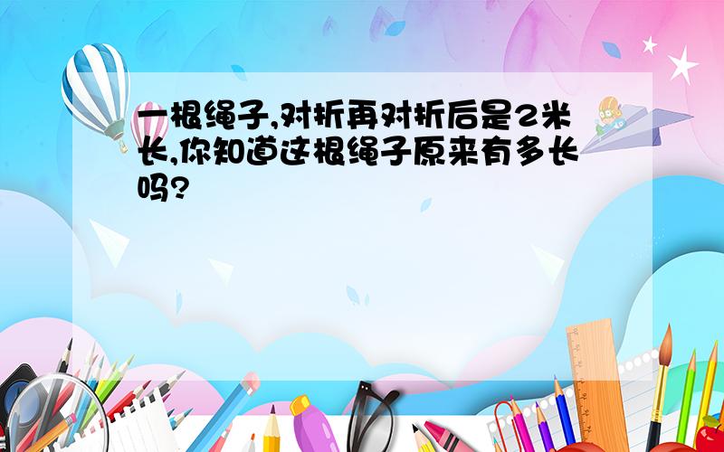 一根绳子,对折再对折后是2米长,你知道这根绳子原来有多长吗?