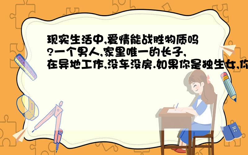 现实生活中,爱情能战胜物质吗?一个男人,家里唯一的长子,在异地工作,没车没房.如果你是独生女,你愿意嫁给他租房子过么?如果你愿意,你父母会祝福么?如果你父母同意,他父母会愿意么?如果