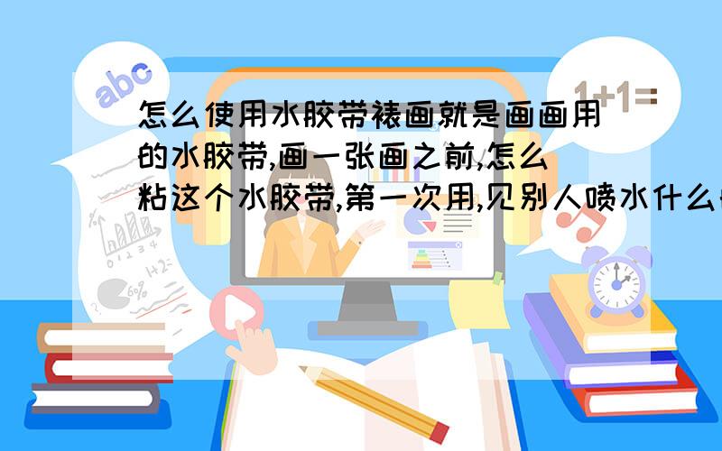 怎么使用水胶带裱画就是画画用的水胶带,画一张画之前,怎么粘这个水胶带,第一次用,见别人喷水什么的,.忘了具体细节了