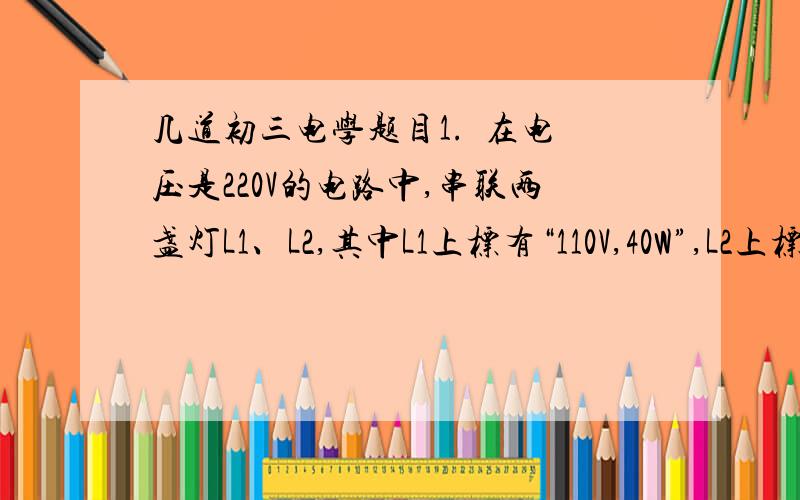 几道初三电学题目1.  在电压是220V的电路中,串联两盏灯L1、L2,其中L1上标有“110V,40W”,L2上标有“110V,6OW”,则加在L1、L2两端的实际电压之比为（  ）A.2:3      B.3:2    C.4:9        D.5:32.两根电阻丝并