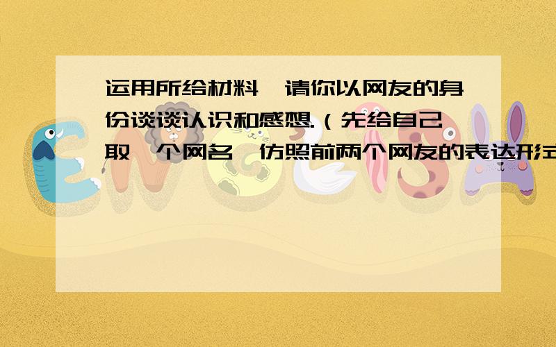 运用所给材料,请你以网友的身份谈谈认识和感想.（先给自己取一个网名,仿照前两个网友的表达形式）