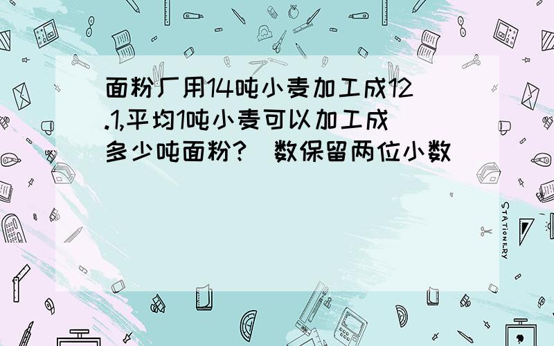 面粉厂用14吨小麦加工成12.1,平均1吨小麦可以加工成多少吨面粉?（数保留两位小数）